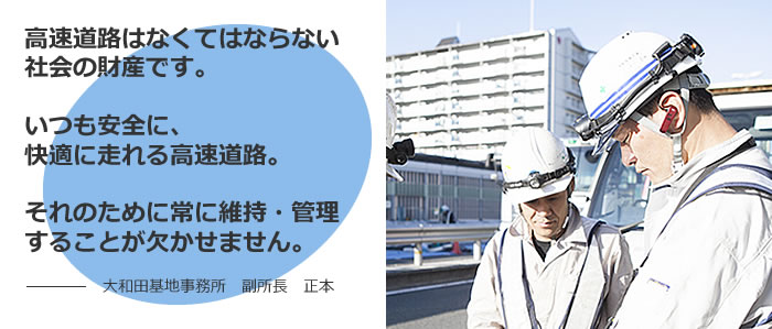 高速道路はなくてはならない社会の財産です。いつも安全に、快適に走れる高速道路。それのために常に維持・管理することが欠かせません。