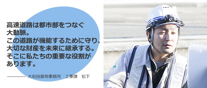 高速道路は都市部をつなぐ大動脈。この道路が機能するために守り、大切な財産を未来に継承する。そこに私たちの重要な役割があります。